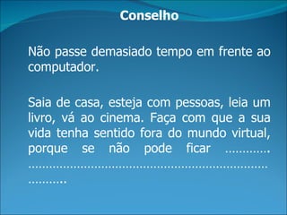 Conselho

Não passe demasiado tempo em frente ao
computador.

Saia de casa, esteja com pessoas, leia um
livro, vá ao cinema. Faça com que a sua
vida tenha sentido fora do mundo virtual,
porque se não pode ficar ………….
……………………………………………………………
………..
 