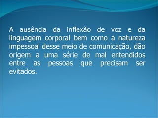 A ausência da inflexão de voz e da
linguagem corporal bem como a natureza
impessoal desse meio de comunicação, dão
origem a uma série de mal entendidos
entre as pessoas que precisam ser
evitados.
 