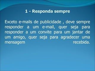 1 - Responda sempre

Exceto e-mails de publicidade , deve sempre
responder a um e-mail, quer seja para
responder a um convite para um jantar de
um amigo, quer seja para agradecer uma
mensagem                           recebida.
 