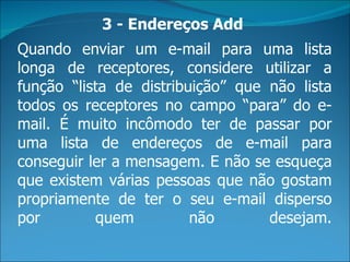 3 - Endereços Add
Quando enviar um e-mail para uma lista
longa de receptores, considere utilizar a
função “lista de distribuição” que não lista
todos os receptores no campo “para” do e-
mail. É muito incômodo ter de passar por
uma lista de endereços de e-mail para
conseguir ler a mensagem. E não se esqueça
que existem várias pessoas que não gostam
propriamente de ter o seu e-mail disperso
por        quem          não       desejam.
 