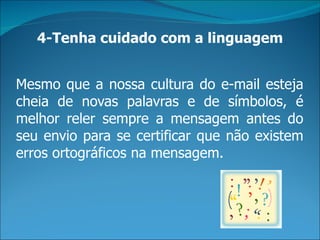 4-Tenha cuidado com a linguagem


Mesmo que a nossa cultura do e-mail esteja
cheia de novas palavras e de símbolos, é
melhor reler sempre a mensagem antes do
seu envio para se certificar que não existem
erros ortográficos na mensagem.
 