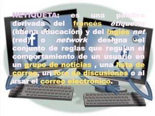 NETIQUETA: es una palabra derivada del francésétiquette (buena educación) y del inglésnet (red) o network designa el conjunto de reglas que regulan el comportamiento de un usuario en un grupo de noticias , una lista de correo, un foro de discusiones o al usar el correo electrónico.