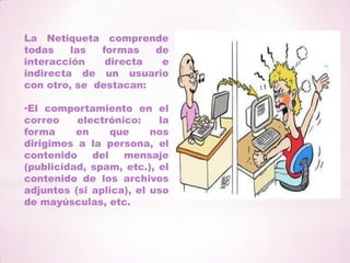 La Netiqueta comprende todas las formas de interacción directa e indirecta de un usuario con otro, se  destacan:El comportamiento en el correo electrónico: la forma en que nos dirigimos a la persona, el contenido del mensaje (publicidad, spam, etc.), el contenido de los archivos adjuntos (si aplica), el uso de mayúsculas, etc.El comportamiento en los foros: el nivel de lenguaje utilizado, el formato del mensaje, distinción de ambiente, etc.