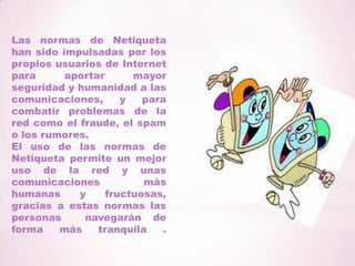 El comportamiento en el chat: conciencia de las capacidades del servidor (flooding, tamaño de los ficheros), respeto de la temática del chat, uso de íconos moderado, etc.Las normas de Netiqueta han sido impulsadas por los propios usuarios de Internet para aportar mayor seguridad y humanidad a las comunicaciones, y para combatir problemas de la red como el fraude, el spam o los rumores.El uso de las normas de Netiqueta permite un mejor uso de la red y unas comunicaciones más humanas y fructuosas, gracias a estas normas las personas  navegarán de forma más tranquila .