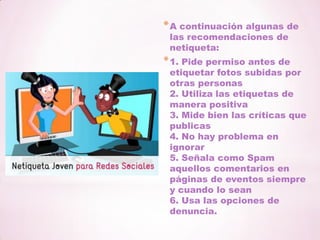 A continuación algunas de las recomendaciones de netiqueta:1. Pide permiso antes de etiquetar fotos subidas por otras personas2. Utiliza las etiquetas de manera positiva3. Mide bien las críticas que publicas4. No hay problema en ignorar5. Señala como Spam aquellos comentarios en páginas de eventos siempre y cuando lo sean6. Usa las opciones de denuncia.