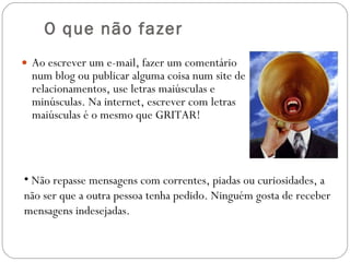 Ao escrever um e-mail, fazer um comentário num blog ou publicar alguma coisa num site de relacionamentos, use letras maiúsculas e minúsculas. Na internet, escrever com letras maiúsculas é o mesmo que GRITAR! O que não fazer Não repasse mensagens com correntes, piadas ou curiosidades, a não ser que a outra pessoa tenha pedido. Ninguém gosta de receber mensagens indesejadas. 