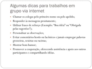 Algumas dicas para trabalhos em grupo via internet Chamar os colegas pelo primeiro nome ou pelo apelido; Responder às mensagens prontamente; Utilizar frases de reforço (Exemplo: “Boa idéia” ou “Obrigada pelas sugestões”); Personalizar as observações; Evitar comentários hostis ou lacônicos e jamais empregar palavras grosseiras, sexistas ou racistas; Mostrar bom humor; Promover a cooperação, oferecendo assistência e apoio aos outros participantes e compartilhando idéias. 