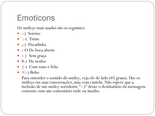 Emoticons Os smileys mais usados são os seguintes: :-)  Sorriso :-(  Triste  ;-)  Piscadinha  :-O De boca aberta  :-|  Sem graça 8-)  De óculos  |-)  Com sono e feliz  <:-) Bobo   Para entender o sentido do smiley, veja ele de lado (45 graus). Use os smileys em suas conversações, mas com cautela. Não espere que a inclusão de um smiley sorridente ":-)" deixe o destinatário da mensagem contente com um comentário rude ou insulto. 