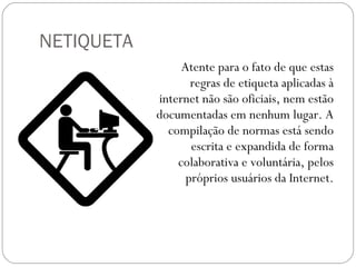 Atente para o fato de que estas regras de etiqueta aplicadas à internet não são oficiais, nem estão documentadas em nenhum lugar. A compilação de normas está sendo escrita e expandida de forma colaborativa e voluntária, pelos próprios usuários da Internet. NETIQUETA 