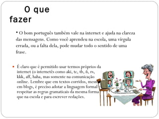 O que fazer É claro que é permitido usar termos próprios da internet (o internetês como aki, tc, tb, ñ, rs, kkk, aff, haha, mas somente na comunicação online. Lembre que em textos corridos, mesmo em blogs, é preciso adotar a linguagem formal e respeitar as regras gramaticais da mesma forma que na escola e para escrever redações. O bom português também vale na internet e ajuda na clareza das mensagens. Como você aprendeu na escola, uma vírgula errada, ou a falta dela, pode mudar todo o sentido de uma frase.  