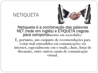NETIQUETA Netiqueta é a combinação das palavras NET (rede em inglês) e ETIQUETA (regras para comporta mento em sociedade)  É, portanto, um conjunto de recomendações para evitar mal-entendidos em comunicações via internet, especialmente em e-mails, chats, listas de discussão, entre outros canais de comunicação virtual. 