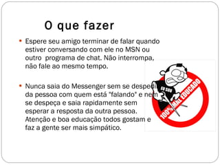 O que fazer Espere seu amigo terminar de falar quando estiver conversando com ele no MSN ou outro  programa de chat. Não interrompa, não fale ao mesmo tempo.  Nunca saia do Messenger sem se despedir da pessoa com quem está "falando" e nem se despeça e saia rapidamente sem esperar a resposta da outra pessoa. Atenção e boa educação todos gostam e faz a gente ser mais simpático. 