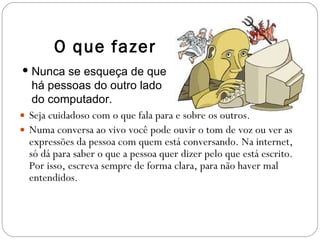 Seja cuidadoso com o que fala para e sobre os outros. Numa conversa ao vivo você pode ouvir o tom de voz ou ver as expressões da pessoa com quem está conversando. Na internet, só dá para saber o que a pessoa quer dizer pelo que está escrito. Por isso, escreva sempre de forma clara, para não haver mal entendidos.  O que fazer Nunca se esqueça de que há pessoas do outro lado do computador. 