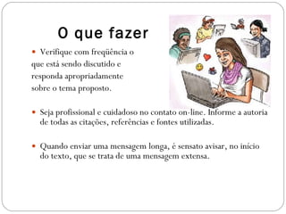 Verifique com freqüência o  que está sendo discutido e  responda apropriadamente  sobre o tema proposto. Seja profissional e cuidadoso no contato on-line. Informe a autoria de todas as citações, referências e fontes utilizadas. Quando enviar uma mensagem longa, é sensato avisar, no início do texto, que se trata de uma mensagem extensa. O que fazer 