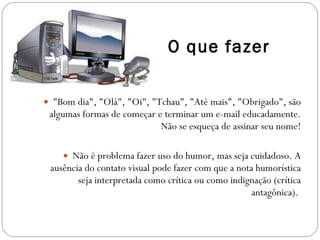 O que fazer "Bom dia", "Olá", "Oi", "Tchau", "Até mais", "Obrigado", são algumas formas de começar e terminar um e-mail educadamente. Não se esqueça de assinar seu nome! Não é problema fazer uso do humor, mas seja cuidadoso. A ausência do contato visual pode fazer com que a nota humorística seja interpretada como crítica ou como indignação (crítica antagônica).  