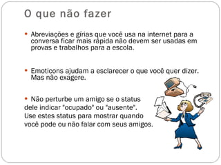 O que não fazer Abreviações e gírias que você usa na internet para a conversa ficar mais rápida não devem ser usadas em provas e trabalhos para a escola. Emoticons ajudam a esclarecer o que você quer dizer. Mas não exagere.  Não perturbe um amigo se o status  dele indicar "ocupado" ou "ausente".  Use estes status para mostrar quando  você pode ou não falar com seus amigos.  