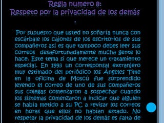 Regla numero 8: Respeto por la privacidad de los demás .Por supuesto que usted no soñaría nunca con escárbale los cajones de los escritorios de sus compañeros así es que tampoco debes leer sus correos  desafortunadamente mucha gente lo hace. Este tema si que merece un tratamiento especial. En 1993 un corresponsal extranjero muy estimado del periódico los Ángeles Time en la oficina de Moscú fue sorprendido leyendo el correo de uno de sus compañeros sus colegas comenzaron a sospechar cuando los sistemas comenzaron a indicar que alguien se había metido a su PC a revisar los correos en horas que ellos no habían estado. No respetar la privacidad de los demás es falta de netiqueta.