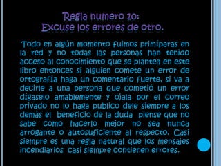 Regla numero 10:Excuse los errores de otro. Todo en algún momento fuimos primíparas en la red y no todas las personas han tenido acceso al conocimiento que se plantea en este libro entonces si alguien comete un error de ortografía haga un comentario fuerte, si va a decirle a una persona que cometió un error dígaselo amablemente y ojala por el correo privado no lo haga publico dele siempre a los demás el  beneficio de la duda  piense que no sabe como hacerlo mejor no sea nunca arrogante o autosuficiente al respecto. Casi siempre es una regla natural que los mensajes incendiarios  casi siempre contienen errores.
