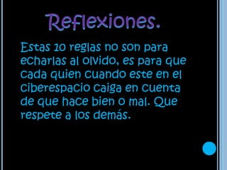 Reflexiones.Estas 10 reglas no son para echarlas al olvido, es para que cada quien cuando este en el ciberespacio caiga en cuenta de que hace bien o mal. Que respete a los demás.