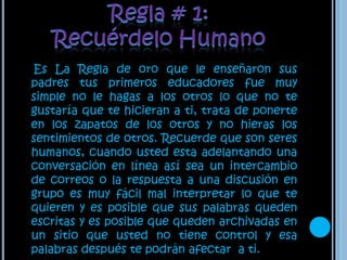 Regla # 1:Recuérdelo Humano Es La Regla de oro que le enseñaron sus padres tus primeros educadores fue muy simple no le hagas a los otros lo que no te gustaría que te hicieran a ti, trata de ponerte en los zapatos de los otros y no hieras los sentimientos de otros. Recuerde que son seres humanos, cuando usted esta adelantando una conversación en línea así sea un intercambio de correos o la respuesta a una discusión en grupo es muy fácil mal interpretar lo que te quieren y es posible que sus palabras queden escritas y es posible que queden archivadas en un sitio que usted no tiene control y esa palabras después te podrán afectar  a ti.