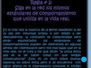 Regla # 2: Siga en la red los mismos estándares de comportamiento que utiliza en la vida real.En la vida real la mayoría de la gente obedecen la ley ya sea por voluntad propia o por miedo a ser descubiertos, la confusión es comprensible pero están equivocados los estándares de comportamientos pueden ser diferentes en algunas aéreas del ciberespacio pero nos mas bajas que en la vida real, no le crea a los que dicen “la única ética allá es la de hacer cosas sin que tengan consecuencias” Esto es un libro sobre buenas maneras no sobre ética pero si se encuentra  con algún dilema en el ciberespacio consulte el código que sigue usted en la vida real.