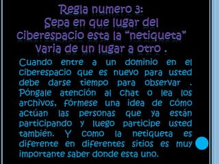 Regla numero 3: Sepa en que lugar del ciberespacio esta la “netiqueta” varia de un lugar a otro .Cuando entre a un dominio en el ciberespacio que es nuevo para usted debe darse tiempo para observar . Póngale atención al chat o lea los archivos, fórmese una idea de cómo actúan las personas que ya están participando y luego participe usted también. Y como la netiqueta es diferente en diferentes sitios es muy importante saber donde esta uno.  