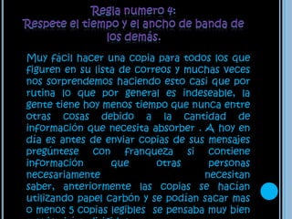Regla numero 4: Respete el tiempo y el ancho de banda de los demás.    Muy fácil hacer una copia para todos los que figuren en su lista de correos y muchas veces nos sorprendemos haciendo esto casi que por rutina lo que por general es indeseable, la gente tiene hoy menos tiempo que nunca entre otras cosas debido a la cantidad de información que necesita absorber . A hoy en día es antes de enviar copias de sus mensajes pregúntese con franqueza si contiene información que otras personas necesariamente necesitan saber, anteriormente las copias se hacían utilizando papel carbón y se podían sacar mas o menos 5 copias legibles  se pensaba muy bien a quien irían dirigidas.