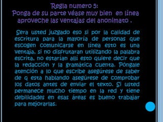 Regla numero 5: Ponga de su parte véase muy bien  en línea aproveche las ventajas del anonimato .    Sera usted juzgado eso si por la calidad de escritura para la mayoría de personas que escogen comunicarse en línea esto es una ventaja, si no disfrutaran utilizando la palabra escrita, no estarían allí esto quiere decir que la redacción y la gramática cuenta. Póngale atención a lo que escribe asegúrese de saber de q esta hablando asegúrese de comprobar los datos antes de enviar el texto. Si usted permanece mucho tiempo en la red y tiene debilidades en esas áreas es bueno trabajar para mejorarlas. 