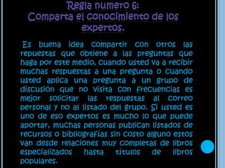 Regla numero 6: Comparta el conocimiento de los expertos.     Es buena idea compartir con otros las repuestas que obtiene a las preguntas que haga por este medio, cuando usted va a recibir muchas respuestas a una pregunta o cuando usted aplica una pregunta a un grupo de discusión que no visita con frecuencias es mejor solicitar las respuestas al correo personal y no al listado del grupo. Si usted es uno de eso expertos es mucho lo que puede aportar, muchas personas publican listados de recursos o bibliografías sin costo alguno estos van desde relaciones muy completas de libros especializados hasta títulos de libros populares.