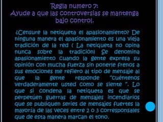 Regla numero 7: Ayude a que las controversias se mantenga bajo control.¿Censure la netiqueta el apasionamiento? De ninguna manera el apasionamiento es una vieja tradición de la red ( La netiqueta no opina nunca sobre la tradición) Se denomina apasionamiento cuando la gente expresa su opinión con mucha fuerza sin ponerle frenos a sus emociones me refiero al tipo de mensaje al que la gente responde “cuéntenos verdaderamente usted como se siente “. Lo que si condena la netiqueta es que se perpetúen guerras de mensajes incendiarios que se publiquen series de mensajes fuertes la mayoría de las veces entre 2 o 3 corresponsales que de esta manera marcan el tono.