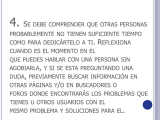 4. Se debe comprender que otras personas probablemente no tienen suficiente tiempo como para dedicártelo a ti. Reflexiona cuando es el momento en elque puedes hablar con una persona sin agobiarla, y si se esta preguntando unaduda, previamente buscar información en otras páginas y/o en buscadores oforos donde encontrarás los problemas que tienes u otros usuarios con elmismo problema y soluciones para el.