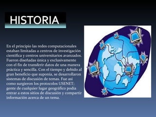 En el principio las redes computacionales estaban limitadas a centros de investigación científica y centros universitarios avanzados. Fueron diseñadas única y exclusivamente con el fin de transferir datos de una manera práctica y sencilla. Con el tiempo y debido al gran beneficio que suponía, se desarrollaron sistemas de discusión de temas. Fue así como surgieron los protocolos USENET; gente de cualquier lugar geográfico podía entrar a estos sitios de discusión y compartir información acerca de un tema. 