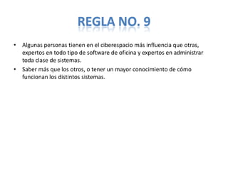 REGLA NO. 9
• Algunas personas tienen en el ciberespacio más influencia que otras,
  expertos en todo tipo de software de oficina y expertos en administrar
  toda clase de sistemas.
• Saber más que los otros, o tener un mayor conocimiento de cómo
  funcionan los distintos sistemas.
 