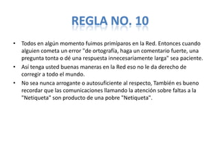 REGLA NO. 10
• Todos en algún momento fuimos primíparos en la Red. Entonces cuando
  alguien cometa un error "de ortografía, haga un comentario fuerte, una
  pregunta tonta o dé una respuesta innecesariamente larga" sea paciente.
• Así tenga usted buenas maneras en la Red eso no le da derecho de
  corregir a todo el mundo.
• No sea nunca arrogante o autosuficiente al respecto, También es bueno
  recordar que las comunicaciones llamando la atención sobre faltas a la
  "Netiqueta" son producto de una pobre "Netiqueta".
 