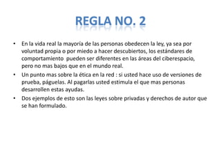 REGLA NO. 2
• En la vida real la mayoría de las personas obedecen la ley, ya sea por
  voluntad propia o por miedo a hacer descubiertos, los estándares de
  comportamiento pueden ser diferentes en las áreas del ciberespacio,
  pero no mas bajos que en el mundo real.
• Un punto mas sobre la ética en la red : si usted hace uso de versiones de
  prueba, páguelas. Al pagarlas usted estimula el que mas personas
  desarrollen estas ayudas.
• Dos ejemplos de esto son las leyes sobre privadas y derechos de autor que
  se han formulado.
 