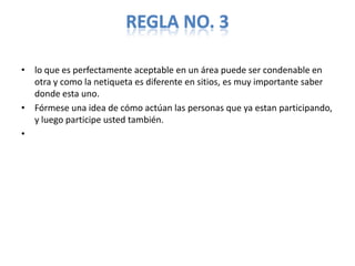 REGLA NO. 3

• lo que es perfectamente aceptable en un área puede ser condenable en
  otra y como la netiqueta es diferente en sitios, es muy importante saber
  donde esta uno.
• Fórmese una idea de cómo actúan las personas que ya estan participando,
  y luego participe usted también.
•
 