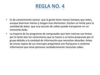 REGLA NO. 4

• Es de conocimiento común que la gente tiene menos tiempos que antes,
  aunque duerman menos y tengan mas elementos. Existen un limite para la
  cantidad de datos que una sección de cables puede transportar en un
  momento dado.
• La mayoría de los programas de computador que leen noticias son lentos
  por lo tanto leer los comentarios que se hacen a un tema propuesto por el
  grupo debido a la cantidad de información que necesitan absorber. Antes
  de enviar copias de sus mensajes pregúntese con franqueza si contiene
  informacion que otras personas verdaderamente necesitan saber.
 