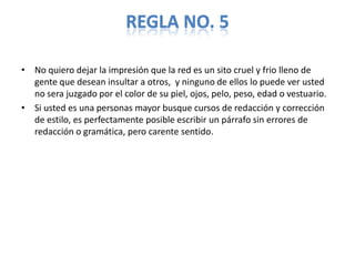 REGLA NO. 5

• No quiero dejar la impresión que la red es un sito cruel y frio lleno de
  gente que desean insultar a otros, y ninguno de ellos lo puede ver usted
  no sera juzgado por el color de su piel, ojos, pelo, peso, edad o vestuario.
• Si usted es una personas mayor busque cursos de redacción y corrección
  de estilo, es perfectamente posible escribir un párrafo sin errores de
  redacción o gramática, pero carente sentido.
 