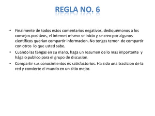 REGLA NO. 6

• Finalmente de todos estos comentarios negativos, dediquémonos a los
  consejos positivos, el internet mismo se inicio y se creo por algunos
  científicos querían compartir informacion. No tengas temor de compartir
  con otros lo que usted sabe.
• Cuando las tengas en su mano, haga un resumen de lo mas importante y
  hágalo publico para el grupo de discusion.
• Compartir sus conocimientos es satisfactorios. Ha sido una tradicion de la
  red y convierte el mundo en un sitio mejor.
 