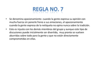 REGLA NO. 7
• Se denomina apasionamiento cuando la gente expresa su opinión con
  mucha fuerza sin ponerle freno a sus emociones, el apasionamiento
  cuando la gente expresa de la netiqueta no opina nunca sobre la tradición.
• Esto es injusto con los demás miembros del grupo y aunque este tipo de
  discusiones puede inicialmente ser divertido, muy pronto se vuelven
  aburridas sobre todo para la gente y que no están directamente
  comprometidas en ellas.
 