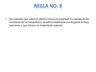 REGLA NO. 8

• Por supuesto que usted no soñaría nunca con escárbale los cajones de los
  escritorios de los compañeros desafortunadamente mucha gente lo hace,
  este tema si que merece un tratamiento especial.
 