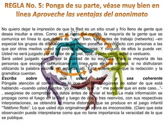 REGLA No. 5: Ponga de su parte, véase muy bien en línea Aproveche las ventajas del anonimatoNo quiero dejar la impresión de que la Red es un sitio cruel y frío lleno de gente que desea insultar a otros. Como en el resto del mundo, la mayoría de la gente que se comunica en línea lo que desea es “caer” bien. Las redes de trabajo (networks) –en especial los grupos de discusión– le permiten ponerse en contacto con personas a las que por otros medios usted no podría aproximarse. Y ninguno de ellos lo puede ver. Usted no será juzgado por el color de su piel, ojos, o pelo, peso, edad o vestuario.Será usted juzgado eso sí por la calidad de su escritura. Para la mayoría de las personas que escogen comunicarse en línea esto es una ventaja; si no disfrutaran utilizando la palabra escrita, no estarían allí. Esto quiere decir que la redacción y la gramática cuentan.Escriba sobre lo que usted sabe y sea coherentePóngale atención al contenido de lo que escribe. Asegúrese de saber de que está hablando –cuando usted escriba “yo entiendo que” o “ me parece que en este caso...”-, asegúrese de comprobar los datos antes de enviar el texto. La mala información se propaga como el fuego en la Red y luego de dos o tres reenvíos, con sus respectivas interpretaciones, se obtendrá la misma distorsión que se produce en el juego infantil “Teléfono Roto”. Lo que usted dijo originalmente ahora es irreconocible. (Claro que esta observación puede interpretarse como que no tiene importancia la veracidad de lo que se publique.
