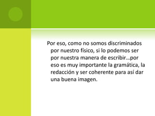    Por eso, como no somos discriminados por nuestro físico, si lo podemos ser por nuestra manera de escribir…por eso es muy importante la gramática, la redacción y ser coherente para así dar una buena imagen.