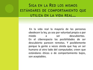 Siga en la Red los mismos estándares de comportamiento que utiliza en la vida real…    En la vida real la mayoría de las personas obedecen la ley, ya sea por voluntad propia o por miedo a ser descubiertos. En el ciberespacio las posibilidades de ser descubierto parecen remotas. Y posiblemente porque la gente a veces olvida que hay un ser humano al otro lado del computador, creen que estándares éticos o de comportamiento bajos, son aceptables.