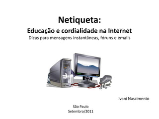 Netiqueta:
Educação e cordialidade na Internet
Dicas para mensagens instantâneas, fóruns e emails




                                            Ivani Nascimento
                      São Paulo
                   Setembro/2011
 