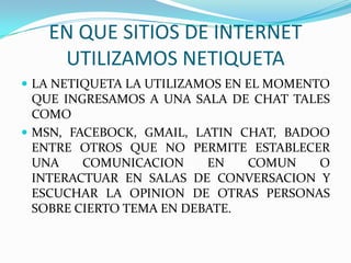 EN QUE SITIOS DE INTERNET
    UTILIZAMOS NETIQUETA
 LA NETIQUETA LA UTILIZAMOS EN EL MOMENTO
  QUE INGRESAMOS A UNA SALA DE CHAT TALES
  COMO
 MSN, FACEBOCK, GMAIL, LATIN CHAT, BADOO
  ENTRE OTROS QUE NO PERMITE ESTABLECER
  UNA    COMUNICACION     EN   COMUN    O
  INTERACTUAR EN SALAS DE CONVERSACION Y
  ESCUCHAR LA OPINION DE OTRAS PERSONAS
  SOBRE CIERTO TEMA EN DEBATE.
 