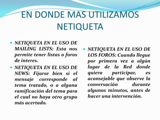 EN DONDE MAS UTILIZAMOS
           NETIQUETA
 NETIQUETA EN EL USO DE
  MAILING LISTS: Esta nos         NETIQUETA EN EL USO DE
  permite tener listas o foros    LOS FOROS: Cuando llegue
  de interes.                     por primera vez a algún
 NETIQUETA EN EL USO DE          lugar de la Red donde
  NEWS: Fijarse bien si el        quiera    participar,   es
  mensaje corresponde al          aconsejable que observe la
  tema tratado, o a alguna        conversación       durante
  ramificación del tema para      algunos minutos, antes de
  el cual no haya otro grupo      hacer una intervención.
  más acertado.
 