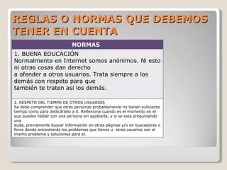 REGLAS O NORMAS QUE DEBEMOS TENER EN CUENTA NORMAS 1. BUENA EDUCACIÓN Normalmente en Internet somos anónimos. Ni esto ni otras cosas dan derecho  a ofender a otros usuarios. Trata siempre a los demás con respeto para que  también te traten así los demás.  2. RESPETO DEL TIEMPO DE OTROS USUARIOS  Se debe comprender que otras personas probablemente no tienen suficiente  tiempo como para dedicártelo a ti. Reflexiona cuando es el momento en el  que puedes hablar con una persona sin agobiarla, y si se esta preguntando una  duda, previamente buscar información en otras páginas y/o en buscadores o  foros donde encontrarás los problemas que tienes u  otros usuarios con el  mismo problema y soluciones para el. 