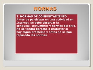 NORMAS 3. NORMAS DE COMPORTAMIENTO  Antes de participar en una actividad en Internet, se debe observar la  conducta, costumbres y normas del sitio. No se tendrá derecho a protestar si  hay algún problema y antes no se han repasado las normas.  