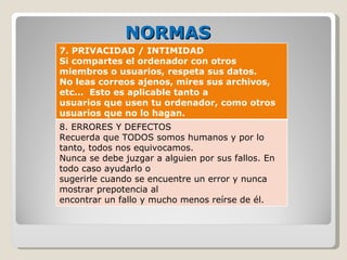 NORMAS 7. PRIVACIDAD / INTIMIDAD  Si compartes el ordenador con otros miembros o usuarios, respeta sus datos.  No leas correos ajenos, mires sus archivos, etc...  Esto es aplicable tanto a  usuarios que usen tu ordenador, como otros usuarios que no lo hagan.  8. ERRORES Y DEFECTOS Recuerda que TODOS somos humanos y por lo tanto, todos nos equivocamos.  Nunca se debe juzgar a alguien por sus fallos. En todo caso ayudarlo o  sugerirle cuando se encuentre un error y nunca mostrar prepotencia al  encontrar un fallo y mucho menos reírse de él.  